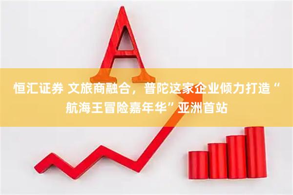 恒汇证券 文旅商融合，普陀这家企业倾力打造“航海王冒险嘉年华”亚洲首站