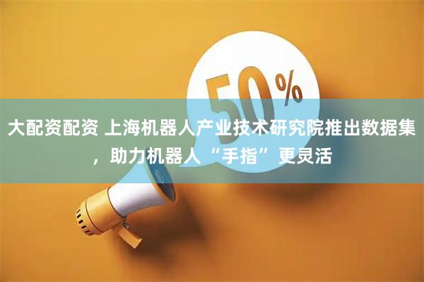 大配资配资 上海机器人产业技术研究院推出数据集，助力机器人 “手指” 更灵活