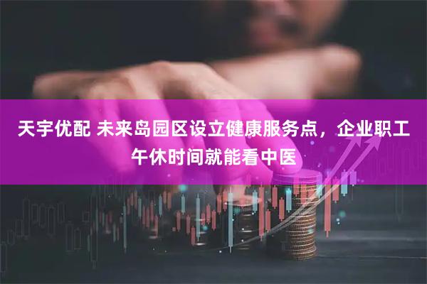 天宇优配 未来岛园区设立健康服务点，企业职工午休时间就能看中医