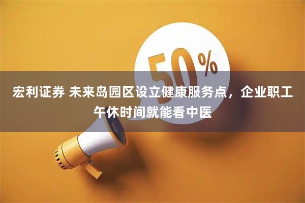 宏利证券 未来岛园区设立健康服务点，企业职工午休时间就能看中医