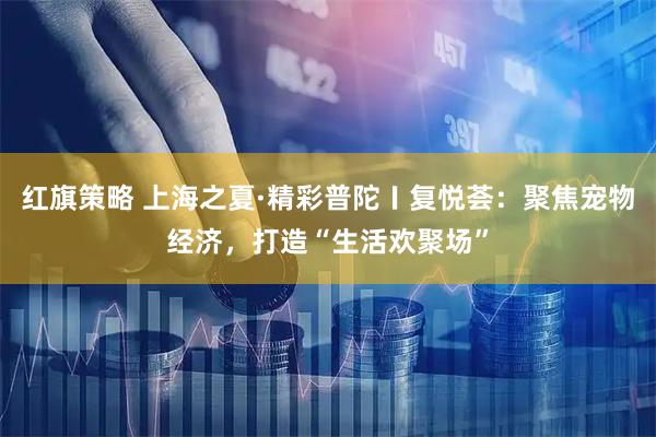 红旗策略 上海之夏·精彩普陀〡复悦荟：聚焦宠物经济，打造“生活欢聚场”