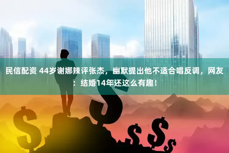 民信配资 44岁谢娜辣评张杰，幽默提出他不适合唱反调，网友：结婚14年还这么有趣！