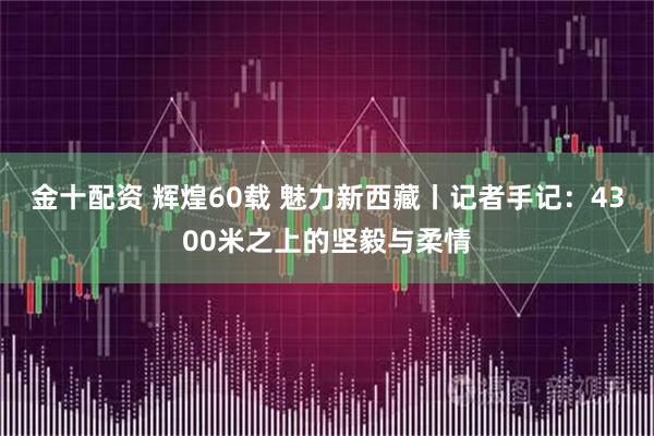 金十配资 辉煌60载 魅力新西藏丨记者手记：4300米之上的坚毅与柔情