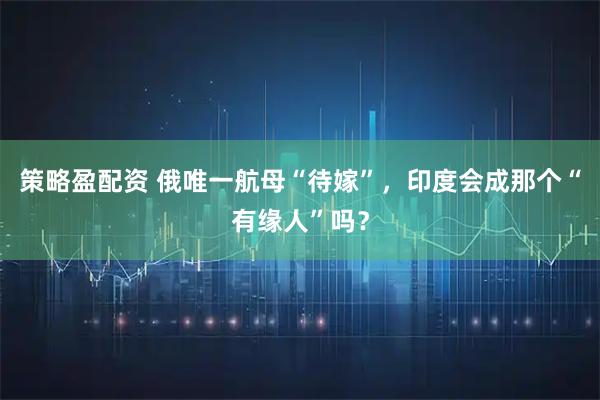 策略盈配资 俄唯一航母“待嫁”，印度会成那个“有缘人”吗？
