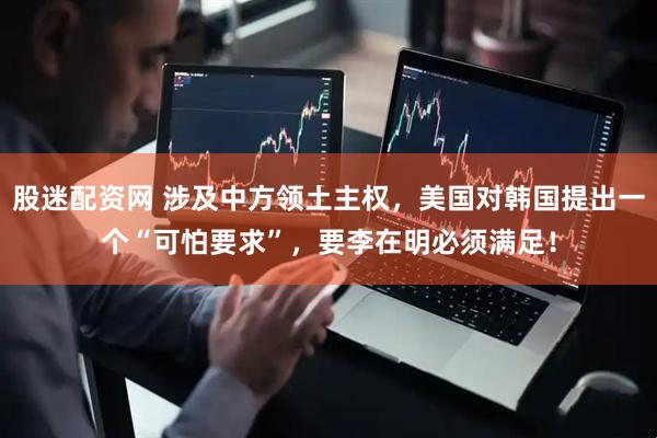 股迷配资网 涉及中方领土主权，美国对韩国提出一个“可怕要求”，要李在明必须满足！