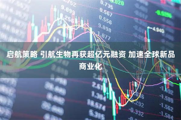启航策略 引航生物再获超亿元融资 加速全球新品商业化