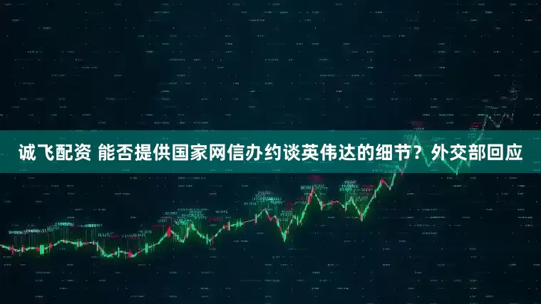 诚飞配资 能否提供国家网信办约谈英伟达的细节？外交部回应