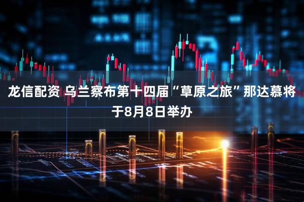 龙信配资 乌兰察布第十四届“草原之旅”那达慕将于8月8日举办