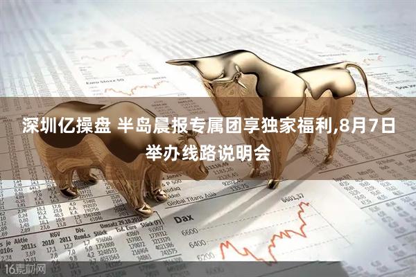 深圳亿操盘 半岛晨报专属团享独家福利,8月7日举办线路说明会