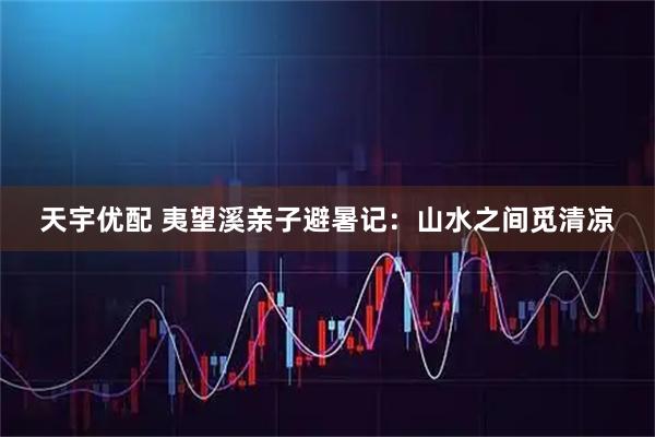天宇优配 夷望溪亲子避暑记：山水之间觅清凉