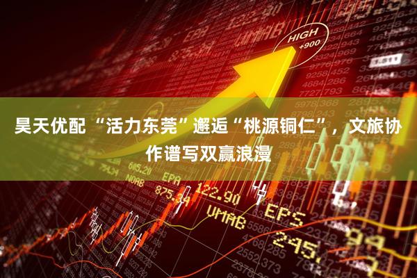 昊天优配 “活力东莞”邂逅“桃源铜仁”，文旅协作谱写双赢浪漫