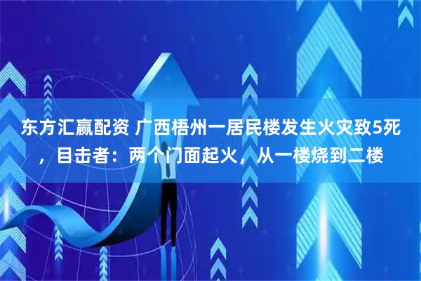 东方汇赢配资 广西梧州一居民楼发生火灾致5死，目击者：两个门面起火，从一楼烧到二楼