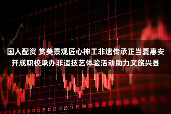 国人配资 赏美景观匠心神工非遗传承正当夏惠安开成职校承办非遗技艺体验活动助力文旅兴县
