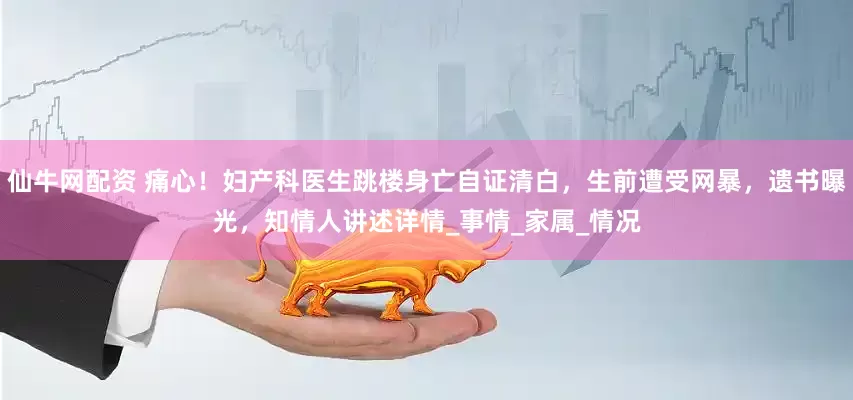 仙牛网配资 痛心！妇产科医生跳楼身亡自证清白，生前遭受网暴，遗书曝光，知情人讲述详情_事情_家属_情况