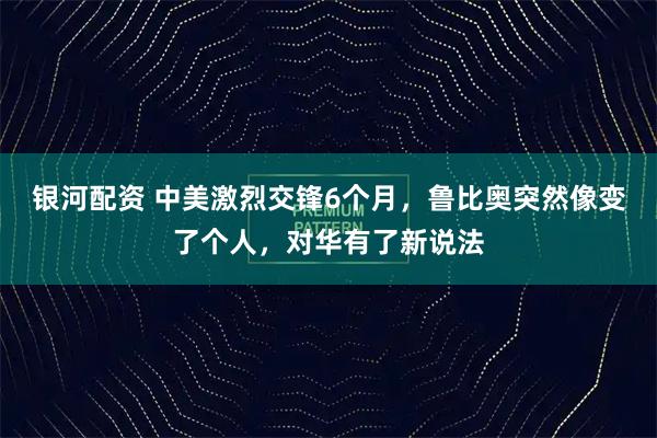 银河配资 中美激烈交锋6个月，鲁比奥突然像变了个人，对华有了新说法