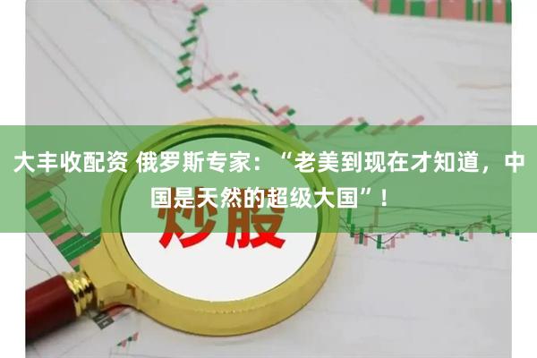 大丰收配资 俄罗斯专家：“老美到现在才知道，中国是天然的超级大国”！