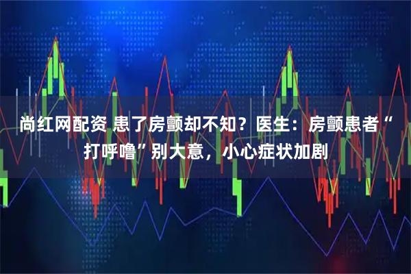 尚红网配资 患了房颤却不知？医生：房颤患者“打呼噜”别大意，小心症状加剧