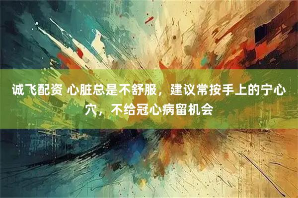 诚飞配资 心脏总是不舒服，建议常按手上的宁心穴，不给冠心病留机会