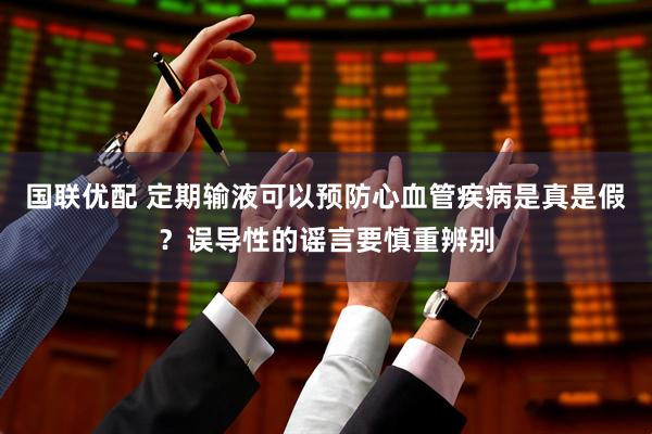 国联优配 定期输液可以预防心血管疾病是真是假？误导性的谣言要慎重辨别