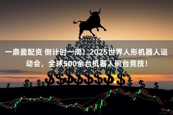 一鼎盈配资 倒计时一周！2025世界人形机器人运动会，全球500余台机器人同台竞技！