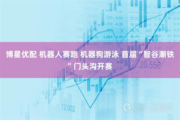 博星优配 机器人赛跑 机器狗游泳 首届“智谷潮铁”门头沟开赛