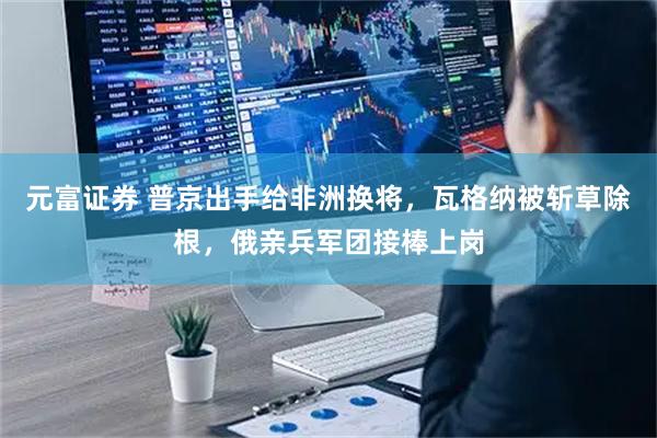 元富证券 普京出手给非洲换将，瓦格纳被斩草除根，俄亲兵军团接棒上岗