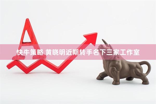快牛策略 黄晓明近期转手名下三家工作室