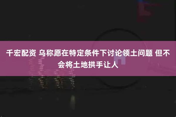 千宏配资 乌称愿在特定条件下讨论领土问题 但不会将土地拱手让人