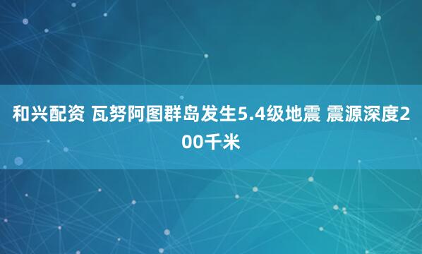 和兴配资 瓦努阿图群岛发生5.4级地震 震源深度200千米