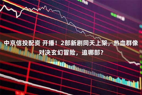 中京信投配资 开播！2部新剧同天上架，热血群像对决玄幻冒险，追哪部？