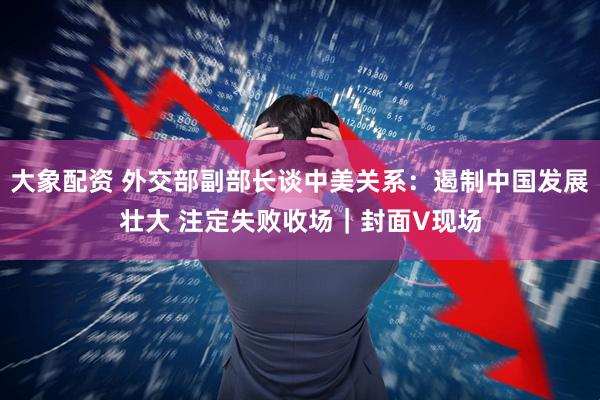 大象配资 外交部副部长谈中美关系：遏制中国发展壮大 注定失败收场｜封面V现场