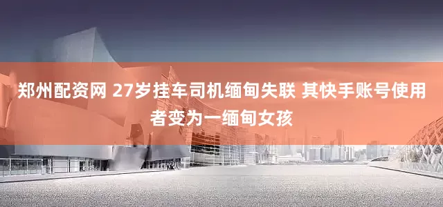 郑州配资网 27岁挂车司机缅甸失联 其快手账号使用者变为一缅甸女孩