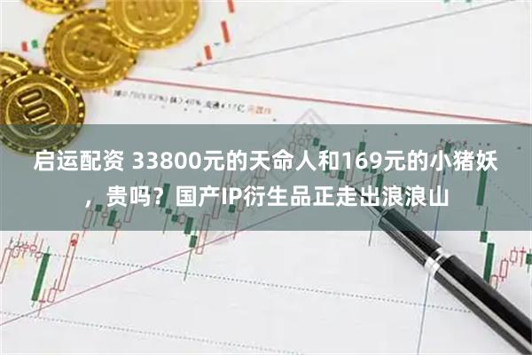 启运配资 33800元的天命人和169元的小猪妖，贵吗？国产IP衍生品正走出浪浪山