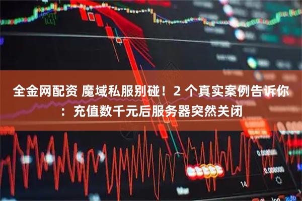 全金网配资 魔域私服别碰！2 个真实案例告诉你：充值数千元后服务器突然关闭