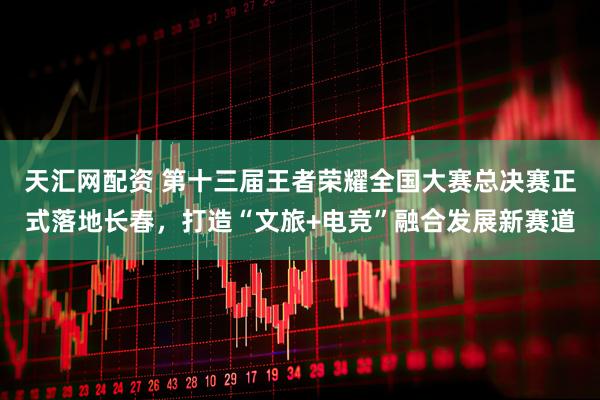 天汇网配资 第十三届王者荣耀全国大赛总决赛正式落地长春，打造“文旅+电竞”融合发展新赛道