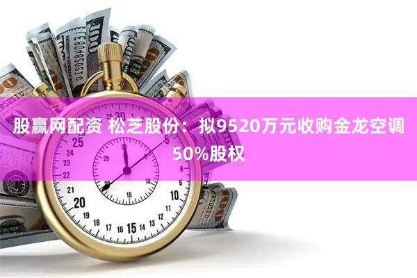 股赢网配资 松芝股份：拟9520万元收购金龙空调50%股权