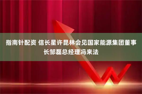 指南针配资 信长星许昆林会见国家能源集团董事长邹磊总经理冯来法