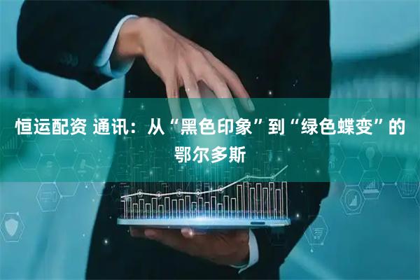 恒运配资 通讯：从“黑色印象”到“绿色蝶变”的鄂尔多斯