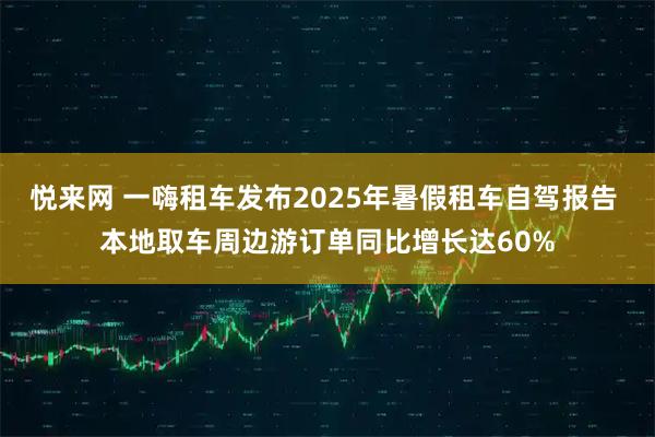 悦来网 一嗨租车发布2025年暑假租车自驾报告 本地取车周边游订单同比增长达60%