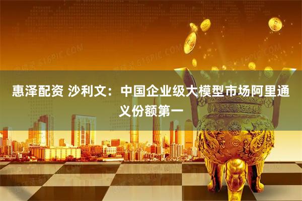 惠泽配资 沙利文：中国企业级大模型市场阿里通义份额第一