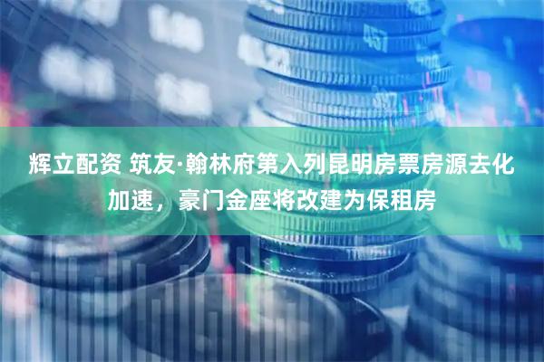 辉立配资 筑友·翰林府第入列昆明房票房源去化加速，豪门金座将改建为保租房