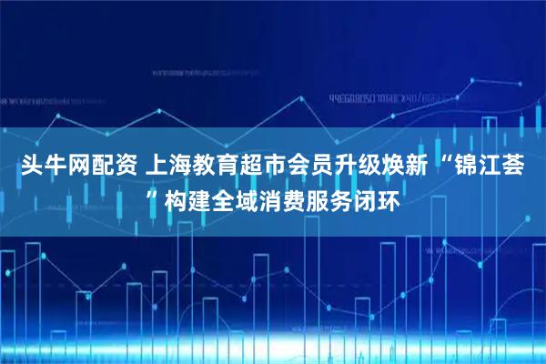 头牛网配资 上海教育超市会员升级焕新 “锦江荟”构建全域消费服务闭环