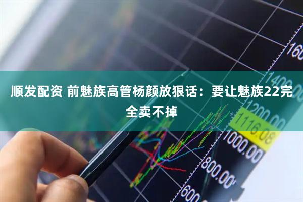 顺发配资 前魅族高管杨颜放狠话：要让魅族22完全卖不掉