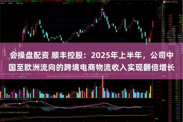 会操盘配资 顺丰控股：2025年上半年，公司中国至欧洲流向的跨境电商物流收入实现翻倍增长