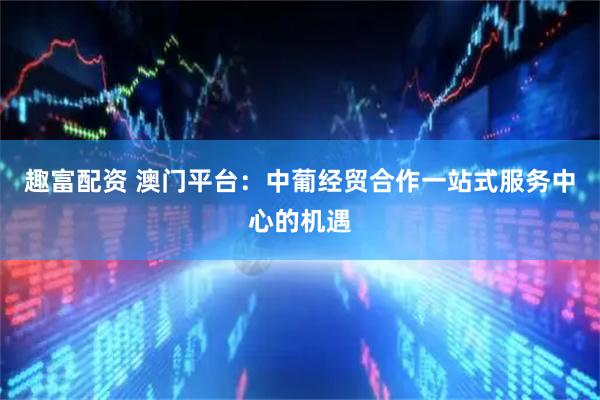 趣富配资 澳门平台：中葡经贸合作一站式服务中心的机遇