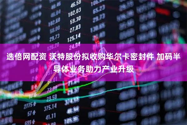 选倍网配资 沃特股份拟收购华尔卡密封件 加码半导体业务助力产业升级