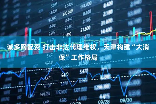 诚多网配资 打击非法代理维权，天津构建“大消保”工作格局