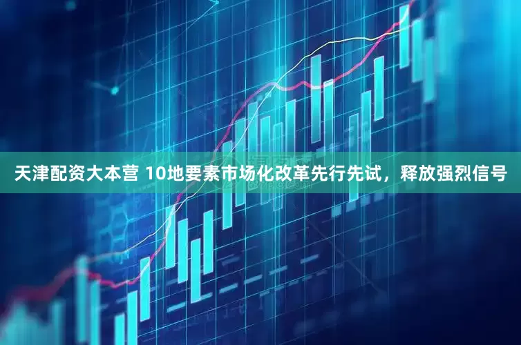 天津配资大本营 10地要素市场化改革先行先试，释放强烈信号