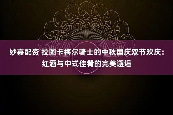 妙嘉配资 拉图卡梅尔骑士的中秋国庆双节欢庆：红酒与中式佳肴的完美邂逅