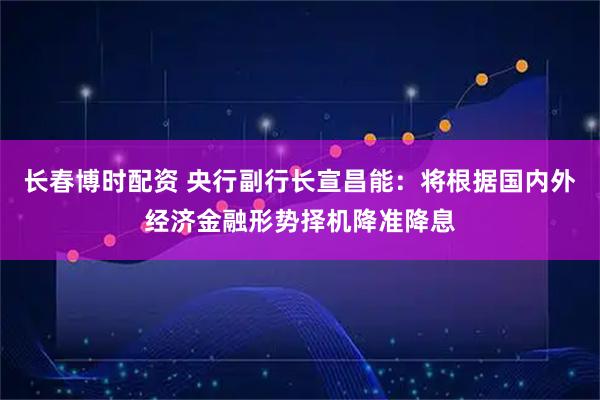 长春博时配资 央行副行长宣昌能:将根据国内外经济金融形势择机降准降息